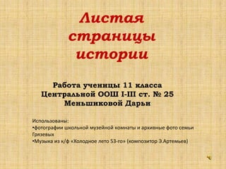 Работа ученицы 11 класса
Центральной ООШ І-ІІІ ст. № 25
Меньшиковой Дарьи
Листая
страницы
истории
Использованы:
•фотографии школьной музейной комнаты и архивные фото семьи
Грязевых
•Музыка из к/ф «Холодное лето 53-го» (композитор Э.Артемьев)
 