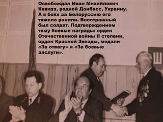 Освобождал Иван Михайлович
Кавказ, родной Донбасс, Украину.
А в боях за Белоруссию его
тяжело ранили. Бесстрашный
был солдат. Подтверждением
тому боевые награды: орден
Отечественной войны II степени,
орден Красной Звезды, медали
«За отвагу» и «За боевые
заслуги».
 