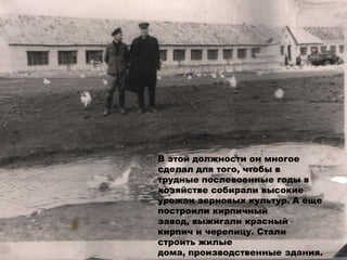 В этой должности он многое
сделал для того, чтобы в
трудные послевоенные годы в
хозяйстве собирали высокие
урожаи зерновых культур. А еще
построили кирпичный
завод, выжигали красный
кирпич и черепицу. Стали
строить жилые
дома, производственные здания.
 