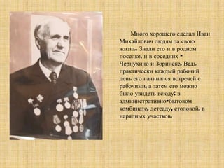 Много хорошего сделал Иван
Михайлович людям за свою
жизнь. Знали его и в родном
поселке, и в соседних –
Чернухино и Зоринске. Ведь
практически каждый рабочий
день его начинался встречей с
рабочими, а затем его можно
было увидеть всюду: в
административно-бытовом
комбинате, детсаду, столовой, в
нарядных участков.
 