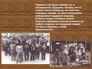 Трудное это было время, но и
интересное. Трудное, потому что в
стране была разруха, не хватало
техники, людей, но был энтузиазм,
небывалый трудовой подъѐм.
И были люди, которые своим
личным примером могли повести за
собой, поднять на трудовой подвиг
на благо родины, своих
односельчан…
 