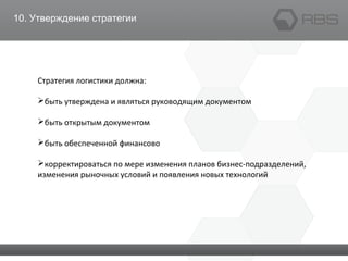 10. Утверждение стратегии
Стратегия логистики должна:
быть утверждена и являться руководящим документом
быть открытым документом
быть обеспеченной финансово
корректироваться по мере изменения планов бизнес-подразделений,
изменения рыночных условий и появления новых технологий
 