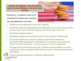 Сложности, с которыми чаще всего
сталкиваются украинские компании
при трансформации культуры:
 Особенности менталитета («моя хата с краю»)
 Открытое и скрытое сопротивление сотрудников, в том числе Гордыня («Я и
так все знаю!» или «У нас все хорошо, чего же вы еще хотите?!»)
 Внимание: среднее звено!!!
 Мотивация (недостаточная вовлеченность всех уровней сотрудников)
 Отсутствие системного подхода (процесс изменений должен быть
возглавлен ТОП-менеджером, необходимо это проводить как отдельный
проект со своим бюджетом, с четкими целями и планом-графиком)
 Но даже если с системностью все ОК, сложности можно ожидать на этапе
исполнения (если менеджер недостаточно владеет социальными навыками
(soft skills)
 Сложно удержать результат и добиться стабилизации
«Никто не говорил, что это будет
легко, но они обещали, что это того
стоит»
 