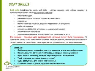 Soft skills («софтскилз», англ. soft skills – «мягкие навыки» или «гибкие навыки») в
психологии относят к числу социальных навыков:
 умение убеждать
 умение находить подход к людям, мотивировать
 лидерство
 межличностное общение, ведение переговорных процессов
 работа в команде
 личностное развитие, этические и социальные навыки
 аналитическое мышление
 управление временем, эрудированность, креативность и т.п.
Эти навыки – базовые для руководителя, который хочет быть успешным. По
сравнению с hard skills, они намного сложнее нарабатываются, менее формализованы и
сильно зависят от личностных характеристик как руководителя, так и подчиненных.
СОВЕТЫ:
1. Люби свое дело, занимайся тем, что знаешь и в чем ты профессионал
2. Не забывай, что за тобой стоЯт люди, и каждый из них уникален!
3. Будь открыт к новому, выходи за рамки рутины и шаблонов
4. Умей слышать (слушать не достаточно!)
5. Будь доступным для своих подчиненных
6. Соотноси слова с делом, будь последовательным
SOFT SKILLS
 