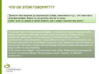 ЧТО ОБ ЭТОМ ГОВОРЯТ???
“Донести свое видение до окружающих (шефа, заказчиков и т.д.) - это тоже часть
этой философии. Видно ты не дочитал или не то читал
Совет: если ты уверен в своей правоте, иди к шефу и выноси ему мозги.”
«У нас нет силы, которая искренне верит, что возможно лучше. Слишком много
умных и критичных практиков, которые знают как нельзя и почему это не
заработает. Даже веря, что это возможно на Западе/в Японии - наши
руководители, наши менеджеры, наши рабочие не верят, что это возможно у нас.
Ни один консультант их не проведет. Слишком у него радужные очки. Им нужен не
консультант. Им нужен тренер, жесткий тренер. Который помимо методов даст им
веру в себя, что они способны.
А как только они поверят - все получится само собой. Моментально руководство
встанет на сторону рабочих. Моментально начнет помогать. А рабочие
вовлекутся.»
 