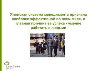 Японская система менеджмента признана
наиболее эффективной во всем мире, и
главная причина еѐ успеха - умение
работать с людьми
 