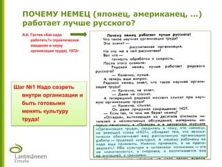 Шаг №1 Надо созреть
внутри организации и
быть готовыми
менять культуру
труда!
ПОЧЕМУ НЕМЕЦ (японец, американец, …)
работает лучше русского?
А.К. Гастев «Как надо
работать?» (практическое
введение в науку
организации труда), 1972г
 