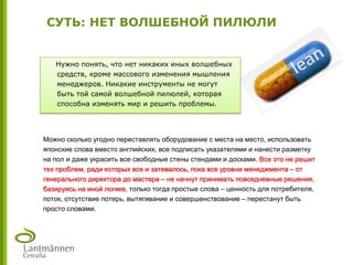 СУТЬ: НЕТ ВОЛШЕБНОЙ ПИЛЮЛИ
Нужно понять, что нет никаких иных волшебных
средств, кроме массового изменения мышления
менеджеров. Никакие инструменты не могут
быть той самой волшебной пилюлей, которая
способна изменять мир и решить проблемы.
Можно сколько угодно переставлять оборудование с места на место, использовать
японские слова вместо английских, все подписать указателями и нанести разметку
на пол и даже украсить все свободные стены стендами и досками. Все это не решит
тех проблем, ради которых все и затевалось, пока все уровни менеджмента – от
генерального директора до мастера – не начнут принимать повседневные решения,
базируясь на иной логике, только тогда простые слова – ценность для потребителя,
поток, отсутствие потерь, вытягивание и совершенствование – перестанут быть
просто словами.
 