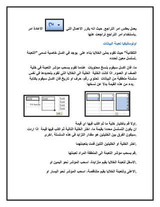 ‫امر‬ ‫االعادة‬ ً‫الت‬ ‫االعمال‬ ‫ٌكرر‬ ‫انه‬ ‫حٌث‬ .‫التراجع‬ ‫امر‬ ‫بعكس‬ ‫ٌعمل‬
‫عنها‬ ‫تراجعت‬ ‫التراجع‬ ‫امر‬ ‫.باستخدام‬
‫البٌانات‬ ‫تعببة‬ ‫اوتوماتٌكٌا‬
‫"التعببة‬ ‫تسمى‬ ‫خاصٌة‬ ‫اكسل‬ ً‫ف‬ ‫ٌوجد‬ ‫على‬ ‫بناء‬ ‫الخالٌا‬ ‫بملا‬ ‫تقوم‬ ‫حٌث‬ "‫التلقابٌة‬
‫تحدده‬ ‫معٌن‬ ‫.تسلسل‬
‫خلٌة‬ ً‫ف‬ ‫التعببة‬ ‫مؤشر‬ ‫بسحب‬ ‫تقوم‬ ‫عندما‬ ‫فان‬ ،‫ما‬‫محتوٌات‬ ‫بنسخ‬ ‫سٌقوم‬ ‫اكسل‬
‫نفس‬ ً‫ف‬ ‫بتحدٌدها‬ ‫تقوم‬ ً‫الت‬ ‫الخالٌا‬ ‫الى‬ ‫الخلٌة‬ ‫الخلٌة‬ ‫كانت‬ ‫اذا‬ .‫العمود‬ ‫او‬ ‫الصف‬
‫بكتابة‬ ‫سٌقوم‬ ‫اكسل‬ ‫فان‬ ‫تارٌخ‬ ‫او‬ ‫حرف‬ ،‫رقم‬ ‫تحتوي‬ ‫البٌانات‬ ‫من‬ ‫منطقٌة‬ ‫سلسلة‬
‫بدء‬‫نسخها‬ ‫عن‬ ‫بدال‬ ‫القٌمة‬ ‫هذه‬ ‫من‬ .
‫اكت‬ ‫ثم‬ ‫ما‬ ‫خلٌة‬ ‫باختٌار‬ ‫قم‬ ‫اوال‬‫قٌمة‬ ‫اي‬ ‫فٌها‬ ‫ب‬ .
‫اردت‬ ‫اذا‬ ‫قٌمة‬ ‫فٌها‬ ‫اكتب‬ ‫ثم‬ ‫التالٌة‬ ‫الخلٌة‬ ‫اختر‬ ،‫ما‬ ‫بقٌمة‬ ‫محددا‬ ‫التسلسل‬ ‫ٌكون‬ ‫ان‬
‫.اخرى‬ ‫السلسلة‬ ‫هذه‬ ً‫ف‬ ‫التزاٌد‬ ‫مقدار‬ ‫هو‬ ‫الخلٌتٌن‬ ‫بٌن‬ ‫الفرق‬ ‫.سٌكون‬
‫بتعببتهما‬ ‫قمت‬ ‫اللتٌن‬ ‫الخلٌتٌن‬ ‫او‬ ‫الخلٌة‬ ‫.اختر‬
‫المراد‬ ‫المنطقة‬ ‫الى‬ ‫التعببة‬ ‫مؤشر‬ ‫بسحب‬ ‫قم‬‫تعببتها‬ .
‫او‬ ‫الٌمٌن‬ ‫نحو‬ ‫المؤشر‬ ‫اسحب‬ ،‫متزاٌدة‬ ‫بقٌم‬ ‫الخالٌا‬ ‫لتعببة‬ ‫.االسفل‬
‫او‬ ‫الٌسار‬ ‫نحو‬ ‫المؤشر‬ ‫اسحب‬ ،‫متناقصة‬ ‫بقٌم‬ ‫الخالٌا‬ ‫ولتعببة‬ ‫.االعلى‬
 