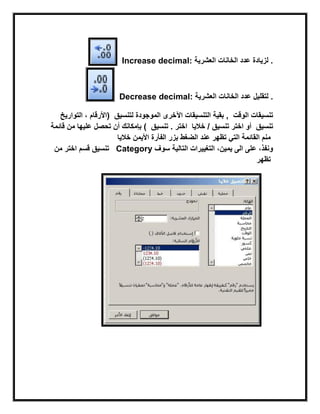 Increase decimal: ‫لزٌادة‬‫العشرٌة‬ ‫الخانات‬ ‫عدد‬ .
Decrease decimal: ‫العشرٌة‬ ‫الخانات‬ ‫عدد‬ ‫لتقلٌل‬ .
‫الموجودة‬ ‫اآلخرى‬ ‫التنسٌقات‬ ‫بقٌة‬‫لتنسٌق‬‫التوارٌخ‬ ، ‫(األرقام‬ , ‫الوقت‬ ‫تنسٌقات‬
)‫قابمة‬ ‫من‬ ‫علٌها‬ ‫تحصل‬ ‫أن‬ ‫بإمكانك‬ ‫تنسٌق‬ . ‫اختر‬ / ‫تنسٌق‬‫خالٌا‬ ‫اختر‬ ‫أو‬ ‫تنسٌق‬
‫خالٌا‬ ‫الضغط‬ ‫عند‬ ‫تظهر‬ ً‫الت‬ ‫القابمة‬ ‫منم‬‫األٌمن‬ ‫الفأرة‬ ‫بزر‬
‫اختر‬‫من‬ ‫قسم‬ ‫تنسٌق‬ Category ‫سوف‬ ‫التالٌة‬ ‫التغٌٌرات‬ ،‫ٌمٌن‬ ‫الى‬ ‫على‬ ،‫ونفذ‬
‫تظهر‬
 