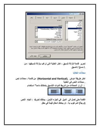 ‫تنسٌق‬ ‫إلزالة‬‫تنسٌقها‬ ‫بإزالة‬ ‫ترغب‬ ً‫الت‬ ‫الخلٌة‬ ‫اختر‬ ،‫من‬ ، ‫قابمة‬ ‫تحرٌر‬
/‫تنسٌق‬ / ‫مسح‬ .
‫الخالٌا‬ ‫محاذات‬
‫نص‬ ‫محاذات‬ : ‫قابمة‬ ‫من‬ (Horizontal and Vertical), ‫اختر‬‫عرض‬ ‫طرٌقة‬
‫الخلٌة‬ ً‫ف‬ ‫النص‬ ‫محاذات‬ .
‫استخدام‬ "‫دابما‬ ‫بإمكانك‬ ‫التنسٌق‬ ‫الدوات‬ ‫شرٌط‬ ‫من‬ ‫المحاذات‬ ‫أزرار‬ :
‫اتجاه‬‫النص‬ : ‫تحرٌك‬ ‫ٌمكنك‬ ، ‫األٌمن‬ ‫الجزء‬ ً‫ف‬ ‫الى‬ ‫تصل‬ ‫حتى‬ ‫الكلمة‬‫المٌل‬
‫حقل‬ ً‫ف‬ ‫قٌمة‬ ‫ادخال‬ ‫ٌمكنك‬ ‫او‬ ، ‫به‬ ‫المرغوب‬ (‫)درجة‬
 