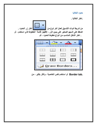 ‫الخالٌا‬ ‫حدود‬
. ‫الخالٌا‬ ‫.اختر‬
. ‫الحدود‬ ‫زر‬ ‫اختر‬ ‫التنسٌق‬ ‫أدوات‬ ‫شرٌط‬ ‫من‬‫من‬ ‫نوع‬ ‫آخر‬ ‫لعمل‬
‫استخدم‬ ‫الذي‬ ‫الخطوط‬‫أو‬ ، ‫على‬ ‫الصغٌر‬ ‫السهم‬ ‫على‬ ‫اضغط‬‫الزر‬ ‫ٌمٌن‬‫قابمة‬ ‫إلظهار‬ ،
‫الحدود‬ ‫خطوط‬ ‫انواع‬ ‫من‬‫ثم‬ ، ‫المناسب‬ ‫الشكل‬ ‫اختر‬ .
، ‫بكثٌر‬ ‫وأكثر‬ ، ‫الخاصٌة‬ ‫نفس‬ ‫استخدم‬ ‫أو‬‫من‬ Border tab.
 
