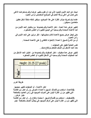 ‫وقم‬ ‫عرضه‬ ‫بتغٌٌر‬ ‫تقوم‬ ‫أن‬ ‫تود‬ ‫الذي‬ ‫للعمود‬ ‫األٌمن‬ ‫الحد‬ ‫عن‬ ‫ابحث‬‫ألعلى‬ ‫باستعراضه‬
‫المخصص‬ ‫الموضع‬ ً‫ف‬ ‫العمل‬ ‫ورقة‬ ‫أعلى‬ ‫إلى‬ ‫تصل‬ ‫حتى‬‫العمود‬ ‫لرأس‬
‫ا‬ً‫ذ‬‫متخ‬ ‫شكله‬ ‫سٌتغٌر‬ ،‫الموضع‬ ‫هذا‬ ‫على‬ ‫الفأرة‬ ‫مؤشر‬ ‫تحرٌك‬ ‫ٌتم‬ ‫عندما‬‫خطٌن‬ ‫شكل‬
‫سمٌكٌن‬ ‫متعامدٌن‬.
‫بتحدٌدها‬ ‫وقم‬ ‫األعمدة‬ ‫اختر‬ ، ‫أعمدة‬ ‫عدة‬ ‫عرض‬ ‫لتغٌٌر‬‫باختٌار‬ ‫من‬‫من‬ ‫األٌمن‬ ‫الحد‬
‫المحددة‬ ‫األعمدة‬ ‫أحد‬‫لتصغٌره‬ ‫العكس‬ ‫أو‬ ‫لتكبٌره‬ ‫الٌمٌن‬ ‫الى‬ ‫بسحبه‬ ‫وقم‬.
‫تجعل‬ ‫حتى‬‫محتوٌاتها‬ ‫تالبم‬ ‫األعمدة‬ ‫جمٌع‬ ‫عرض‬‫الحد‬ ‫على‬ ‫مرتٌن‬ ‫انقر‬ ،ً‫ف‬ ‫األٌمن‬
‫العمود‬ ‫رأس‬.
‫األمر‬ ‫من‬ ‫أو‬(/ ‫تنسٌق‬ً‫التلقاب‬ ‫اإلحتواء‬ / ‫أعمدة‬)‫المحددة‬ ‫األعمدة‬ ‫على‬.
‫الصفوف‬ ‫على‬ ‫تطبق‬ ‫العملٌة‬ ‫نفس‬:
‫الصف‬ ‫من‬ ‫األسفل‬ ‫الحد‬ ‫حدد‬‫صف‬ ‫بارتفاع‬ ‫للتحكم‬.
‫عدة‬ ‫عرض‬ ‫لتغٌٌر‬‫اختر‬ ، ‫صفوف‬‫بتحدٌدها‬ ‫وقم‬ ‫الصفوف‬‫من‬‫الحد‬ ‫اختٌار‬‫من‬ ‫األسفل‬
‫المحددة‬ ‫الصفوف‬ ‫أحد‬‫لتصغٌره‬ ‫العكس‬ ‫أو‬ ‫لتكبٌره‬ ‫األسفل‬ ‫الى‬ ‫بسحبه‬ ‫وقم‬
‫أخرى‬ ‫طرٌقة‬
‫لتغٌٌر‬ ‫الصفوف‬ ‫أو‬ ، ‫األعمدة‬ ‫اختر‬‫حجمها‬,
2.،‫لؤلعمدة‬‫استخدم‬‫قابمة‬ ‫من‬(/ ‫تنسٌق‬‫أعمدة‬/‫العرض‬...),‫القابمة‬ ‫من‬ ‫اختر‬ ‫أو‬
‫من‬ ‫تظهر‬ ً‫الت‬‫الحرف‬ ‫على‬ ‫الٌمن‬ ‫الفأرة‬ ‫زر‬‫بالصفحة‬ ‫العامود‬ ‫رأس‬ ً‫ف‬ ‫الموجود‬
‫خٌار‬‫عرض‬.
3.‫قلبمة‬ ‫من‬ ‫استخدم‬ ، ‫للصفوف‬(‫تنسٌق‬‫ارتفاع‬ /‫صف‬ /...),‫القابمة‬ ‫من‬ ‫اختر‬ ‫أو‬
‫الموجود‬ ‫الرقم‬ ‫على‬ ‫الٌمن‬ ‫الفأرة‬ ‫زر‬ ‫من‬ ‫تظهر‬ ً‫الت‬‫بالصفحة‬ ‫الصف‬ ‫بجانب‬ ً‫ف‬‫خٌار‬
 