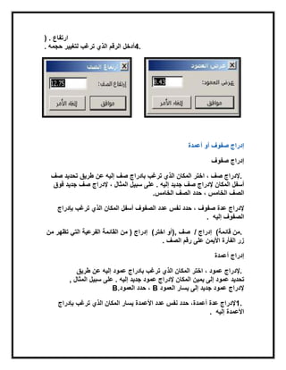 ‫ارتفاع‬) .
4.‫ترغب‬ ‫الذي‬ ‫الرقم‬ ‫أدخل‬‫حجمه‬ ‫لتغٌٌر‬.
‫أعمدة‬ ‫أو‬ ‫صفوف‬ ‫إدراج‬
‫صفوف‬ ‫إدراج‬
.‫صف‬ ‫بادراج‬ ‫ترغب‬ ‫الذي‬ ‫المكان‬ ‫اختر‬ ، ‫صف‬ ‫إلدراج‬‫صف‬ ‫تحدٌد‬ ‫طرٌق‬ ‫عن‬ ‫إلٌه‬
‫المكان‬ ‫أسفل‬‫إلٌه‬ ‫جدٌد‬ ‫صف‬ ‫إلدراج‬.‫إلدراج‬ ، ‫المثال‬ ‫سبٌل‬ ‫على‬‫فوق‬ ‫جدٌد‬ ‫صف‬
‫الخامس‬ ‫الصف‬‫الخامس‬ ‫الصف‬ ‫حدد‬ ،.
‫عدة‬ ‫إلدراج‬‫صفوف‬‫أسفل‬ ‫الصفوف‬ ‫عدد‬ ‫نفس‬ ‫حدد‬ ،‫بإدراج‬ ‫ترغب‬ ‫الذي‬ ‫المكان‬
‫إلٌه‬ ‫الصفوف‬.
.‫قابمة‬ ‫من‬(‫إدراج‬/‫صف‬),‫اختر‬ ‫أو‬(‫إدراج‬)‫من‬ ‫تظهر‬ ً‫الت‬ ‫الفرعٌة‬ ‫القابمة‬ ‫من‬
‫األٌمن‬ ‫الفأرة‬ ‫زر‬‫الصف‬ ‫رقم‬ ‫على‬.
‫أعمدة‬ ‫إدراج‬
.‫إلدراج‬‫بادراج‬ ‫ترغب‬ ‫الذي‬ ‫المكان‬ ‫اختر‬ ، ‫عمود‬‫عن‬ ‫إلٌه‬ ‫عمود‬‫طرٌق‬
‫تحدٌد‬‫عمود‬‫المكان‬ ‫ٌمٌن‬ ‫إلى‬‫إلدراج‬‫إلٌه‬ ‫جدٌد‬ ‫عمود‬.‫المثال‬ ‫سبٌل‬ ‫على‬,
‫إلدراج‬‫جدٌد‬ ‫عمود‬‫العمود‬ ‫ٌسار‬ ‫إلى‬B‫العمود‬ ‫حدد‬ ،B.
1.‫عدة‬ ‫إلدراج‬‫عدد‬ ‫نفس‬ ‫حدد‬ ،‫أعمدة‬‫الذي‬ ‫المكان‬ ‫ٌسار‬ ‫األعمدة‬‫بإدراج‬ ‫ترغب‬
‫إلٌه‬ ‫األعمدة‬.
 