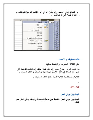 .‫قابمة‬ ‫من‬(‫إدراج‬‫عمود‬ /),‫اختر‬ ‫أو‬(‫إدراج‬)‫من‬ ‫تظهر‬ ً‫الت‬ ‫الفرعٌة‬ ‫القابمة‬ ‫من‬
‫الفأرة‬ ‫زر‬‫األٌمن‬‫على‬‫العمود‬ ‫حرف‬.
‫أو‬ ‫الصفوف‬ ‫حذف‬‫األعمدة‬
‫لحذفها‬ ‫األعمدة‬ ‫أو‬ ،‫الصفوف‬ ، ‫الخالٌا‬ ‫اختر‬.
‫قابمة‬ ‫من‬‫تحرٌر‬,‫اختر‬(‫حذف‬),‫خٌار‬ ‫اختر‬ ‫أو‬(‫حذف‬)‫الفرعٌة‬ ‫القابمة‬ ‫من‬ً‫الت‬
‫اعمود‬ ‫على‬ ‫األٌمن‬ ‫الفأرة‬ ‫بزر‬ ‫الضغط‬ ‫عند‬ ‫تظهر‬‫المحدده‬ ‫الخلٌة‬ ‫أو‬ ‫الصف‬ ‫أو‬.
‫المحذوفة‬ ‫الخلٌة‬ ‫مكان‬ ‫لتعببة‬ "‫تلقابٌا‬ ‫تتحرك‬ ‫سوف‬ ‫الخالٌا‬.
.
‫أوراق‬‫عمل‬
‫العمل‬ ‫أوراق‬ ‫بٌن‬ ‫التبدٌل‬
ً‫ف‬ ‫به‬ ‫ترغب‬ ‫الذي‬ ‫عالمةالتبوٌب‬ ‫على‬ ‫اضغط‬ ، ‫العمل‬ ‫أوراق‬ ‫بٌن‬ ‫للتبدٌل‬‫ٌسار‬ ‫أسفل‬
‫النافذة‬.
 