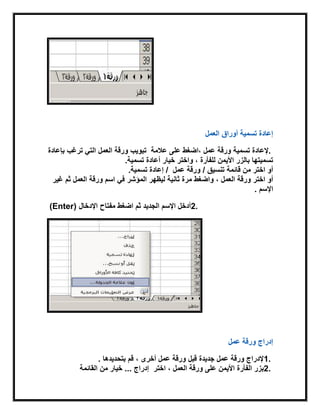 ‫العمل‬ ‫أوراق‬ ‫تسمٌة‬ ‫إعادة‬
.‫تسمٌة‬ ‫إلعادة‬‫على‬ ‫،اضغط‬ ‫عمل‬ ‫ورقة‬‫عالمة‬‫العمل‬ ‫ورقة‬ ‫تبوٌب‬‫بإعادة‬ ‫ترغب‬ ً‫الت‬
‫خٌار‬ ‫واختر‬ ، ‫للفأرة‬ ‫األٌمن‬ ‫بالزر‬ ‫تسمٌتها‬‫أعادة‬‫تسمٌة‬.
‫قابمة‬ ‫من‬ ‫اختر‬ ‫أو‬/ ‫تنسٌق‬‫ورقة‬‫عمل‬‫تسمٌة‬ ‫إعادة‬ /.
‫أو‬‫العمل‬ ‫ورقة‬ ‫اختر‬،ً‫ف‬ ‫المؤشر‬ ‫لٌظهر‬ ‫ثانٌة‬ ‫مرة‬ ‫واضغط‬‫ورقة‬ ‫اسم‬‫غٌر‬ ‫ثم‬ ‫العمل‬
‫اإلسم‬.
2.‫مفتاح‬ ‫اضغط‬ ‫ثم‬ ‫الجدٌد‬ ‫اإلسم‬ ‫أدخل‬‫اإلدخال‬(Enter)
‫عمل‬ ‫ورقة‬ ‫إدراج‬
1.، ‫أخرى‬ ‫عمل‬ ‫ورقة‬ ‫قبل‬ ‫جدٌدة‬ ‫عمل‬ ‫ورقة‬ ‫إلدراج‬‫بتحدٌدها‬ ‫قم‬.
2.‫ورقة‬ ‫على‬ ‫األٌمن‬ ‫الفأرة‬ ‫بزر‬‫العمل‬،‫اختر‬‫إدراج‬...‫القابمة‬ ‫من‬ ‫خٌار‬
 