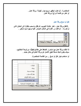 ‫المختصرة‬‫اختره‬ ‫ثم‬ ،‫أٌقونة‬ ‫حوار‬ ‫مربع‬ ‫لٌظهر‬‫عمل‬ ‫ورقة‬.
‫من‬ ‫اختر‬ ‫أو‬‫قابمة‬‫عمل‬ ‫ورقة‬ / ‫إدراج‬.
‫ورقة‬ ‫نسخ‬ ‫أو‬ ‫نقل‬‫عمل‬
1.‫ظلل‬ ‫ثم‬ ،‫التبوٌب‬ ‫عالمة‬ ‫اختر‬ ، ‫عمل‬ ‫ورقة‬ ‫لنقل‬‫الذي‬ ‫المكان‬ ‫إلى‬ ‫بالفأرة‬ ‫واسحب‬
‫به‬ ‫ترغب‬،‫علٌه‬ ‫المؤشر‬ ‫المكان‬ ً‫ف‬ ‫الفأرة‬ ‫زر‬ ‫أفلت‬ ‫ثم‬‫صغٌر‬ ‫أسود‬ ‫بسهم‬.
‫مفتاح‬ ‫على‬ ‫الضغط‬ ‫استمرار‬ ‫مع‬ ‫عمل‬ ‫ورقة‬ ‫نقلت‬ ‫إذا‬Ctrl‫لوحة‬ ‫من‬، ‫المفاتٌح‬
‫جدٌد‬ ‫مكان‬ ً‫ف‬ ‫العمل‬ ‫ورقة‬ ‫عن‬ ‫األصل‬ ‫طبق‬ ‫نسخة‬ ‫لدٌك‬ ‫ٌكون‬ ‫سوف‬.
‫خٌار‬ ‫استخدم‬ ‫أو‬‫نسخ‬ ‫أو‬ ‫نقل‬...‫القابمة‬ ‫من‬‫المختصرة‬:
 