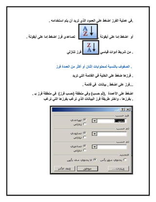 . ‫أن‬ ‫ترٌد‬ ‫الذي‬ ‫العمود‬ ‫على‬ ‫اضغط‬‫استخدامه‬ ‫ٌتم‬ ‫الفرز‬ ‫عملٌة‬ ً‫.ف‬
. ‫أٌقونة‬ ‫على‬ ‫إما‬ ‫اضغط‬ ‫فرز‬ ‫تصاعدي‬ , ‫أو‬‫أٌقونة‬ ‫على‬ ‫إما‬ ‫اضغط‬
ً‫تنازل‬ ‫فرز‬ ً‫قٌاس‬ ‫أدوات‬ ‫شرٌط‬ ‫من‬ .
‫فرز‬ ‫العمدة‬ ‫من‬ ‫أكثر‬ ‫أو‬ ‫إثنان‬ ‫لمحتواٌات‬ ‫بالنسبة‬ ‫الصفوف‬ .
‫ترٌد‬ ً‫الت‬ ‫القابمة‬ ً‫ف‬ ‫الخلٌة‬ ‫على‬ ‫ضغط‬ ‫فرزها‬ .
. ‫قابمة‬ ً‫ف‬ ‫بٌانات‬ , ‫اضغط‬ ‫على‬ ‫...فرز‬
. ‫بـ‬ ‫فرز‬ ‫منطقة‬ ً‫ف‬ (‫فرز‬ ‫)حسب‬ ‫منطقة‬ ً‫وف‬ (‫حسب‬ ‫,)ثم‬ ‫األعمدة‬ ‫على‬ ‫اضغط‬
‫ترغب‬ ً‫الت‬ ‫بفرزها‬‫بفرزها‬ ‫ترغب‬ ‫الذي‬ ‫البٌانات‬ ‫فرز‬ ‫طرٌقة‬ ‫واختر‬ ، .
 