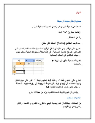 ‫الدوال‬
‫صٌغة‬ ‫أو‬ ‫معادلة‬ ‫إدخال‬ ‫حسابٌة‬
. ‫إلٌها‬ ‫الحسابٌة‬ ‫الصٌغة‬ ‫بإدخال‬ ‫ترغب‬ ً‫الت‬ ‫الخلٌة‬ ‫على‬ ‫اضغط‬
. ‫أدخل‬ "=" (‫ٌساوي‬ ‫.)عالمة‬
. ‫المعادلة‬ ‫أدخل‬ .
. ‫مفتاح‬ ‫على‬ ‫اضغط‬ (Enter) ‫المفاتٌح‬ ‫لوحة‬ ‫من‬ .
‫بنفسك‬ ‫الرقم‬ ‫تدخل‬ ‫أن‬ ‫علٌك‬ ‫لٌس‬ً‫الت‬ ‫الخالٌا‬ ‫استخدام‬ ‫بإمكانك‬ ، ‫الرقام‬ ‫على‬ ‫تحتوي‬
‫الحسابٌة‬ ‫للعملٌة‬ ‫كمرجع‬.‫سوف‬ ‫الخلٌة‬ ‫محتوٌات‬ ،‫الحالة‬ ‫هذه‬ ً‫ف‬‫تكون‬ ً‫الت‬ ‫القٌم‬
‫تستخدم‬ ‫سوف‬‫ال‬ ً‫ف‬‫الحسابٌة‬ ‫عملٌة‬ .
► ‫شرٌط‬ ً‫ف‬ ‫تظهر‬ ‫الحسابٌة‬ ‫الصٌغة‬
‫المعادلة‬ .
‫المثال‬ ‫سبٌل‬ ‫على‬ , A1 ‫قٌمة‬ ‫تحتوي‬3 , A2 ‫قٌمة‬ ‫تحتوي‬2‫خلٌة‬ ‫و‬ ، ‫على‬ ‫تحتوي‬
‫المعادلة‬ =A1+A2. ً‫ف‬ ‫الموجودة‬ ‫القٌمة‬ ‫غٌر‬ A1 ‫أو‬ A2 ً‫ف‬ ‫المعادله‬ ‫ونتٌجة‬
A3 ‫الجدٌدة‬ ‫المعطٌات‬ ‫حسب‬ ‫تتغٌر‬ ‫سوف‬ .
‫أن‬ ‫بإمكان‬‫أخرى‬ ‫معادالت‬ ‫من‬ ‫جزء‬ ‫نفسها‬ ‫المعادلة‬ ‫نتٌجة‬ ‫تكون‬ .
‫استخدام‬ ‫العملٌات‬
‫تقوم‬ ‫أن‬ ‫بإمكانك‬‫الضرب‬ ، ‫الطرح‬ ، ‫الجمع‬ ‫بعملٌة‬‫القسمة‬ ‫و‬‫والكثٌر‬ ‫العملٌات‬ ‫من‬
‫بها‬ ‫تقوم‬ ‫أن‬ ‫ٌمكن‬ ً‫الت‬ .
 