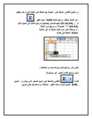 ‫ترغب‬ ً‫الت‬ ‫الخلٌة‬ ‫على‬ ‫اضغط‬‫بإظهار‬ ‫بها‬ ‫النتٌجة‬ . ‫على‬ ‫اضغط‬ ً‫التلقاب‬ ‫الجمع‬ ‫زر‬
, ‫تظهر‬ ‫سوف‬ SUM ‫الخالٌا‬ ‫مراجع‬ ‫بإنتظار‬ ‫الخلٌة‬ ً‫ف‬ .
‫أدخل‬ ‫إلى‬ ‫الخالٌا‬ ‫مراجع‬‫الجمع‬ ( sum), ‫فواصل‬ ‫بٌنهم‬ (A1,A2,A4)..., ‫أو‬
‫الخلٌة‬ ‫مدى‬ ‫مراجع‬ ‫بـ‬ "‫مفصوال‬ ":" (A2:A4).
‫متتالٌة‬ ‫غٌر‬ ‫أو‬ ‫متتالٌة‬ ‫خالٌا‬ ‫مدى‬ ‫اختر‬ ‫ببساطة‬ ‫أو‬ .
‫مفتاح‬ ‫على‬ ‫اضغط‬ Enter.
‫الوظابف‬ ‫من‬ ‫بعدد‬ ‫ٌزودك‬ ‫إكسل‬ ‫برنامج‬ ‫الزر‬ ‫بنفس‬:
‫موجودة‬ ‫غٌر‬) ‫القدٌم‬ ‫اإلكسل‬ ‫برنامج‬ ً‫ف‬ )
‫زر‬ ‫بجانب‬ ‫الذي‬ ‫الصغٌر‬ ‫السهم‬ ‫على‬ ‫بالضغط‬‫الجمع‬ ً‫التلقاب‬ ‫قابمة‬
‫تظهر‬ ‫سوف‬ ‫بالدوال‬‫بإ‬ ،‫طرٌق‬ ‫بنفس‬ ‫تستخدمها‬ ‫أن‬ ‫مكانك‬ ‫الجمع‬ SUM .
 