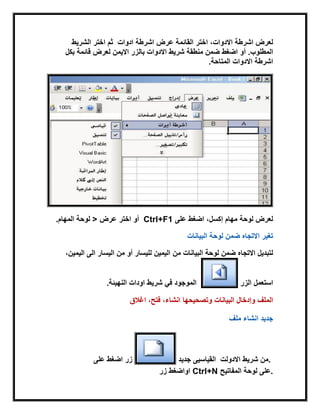 ‫القابمة‬ ‫اختر‬ ،‫االدوات‬ ‫اشرطة‬ ‫لعرض‬‫عرض‬‫ادوات‬ ‫اشرطة‬‫الشرٌط‬ ‫اختر‬ ‫ثم‬
‫االدوات‬ ‫شرٌط‬ ‫منطقة‬ ‫ضمن‬ ‫اضغط‬ ‫أو‬ .‫المطلوب‬‫االٌمن‬ ‫بالزر‬‫بكل‬ ‫قابمة‬ ‫لعرض‬
‫المتاحة‬ ‫االدوات‬ ‫اشرطة‬.
‫على‬ ‫اضغط‬ ،‫إكسل‬ ‫مهام‬ ‫لوحة‬ ‫لعرض‬Ctrl+F1‫اختر‬ ‫أو‬‫عرض‬>‫المهام‬ ‫لوحة‬.
‫لوحة‬ ‫ضمن‬ ‫االتجاه‬ ‫تغٌر‬‫البٌانات‬
‫من‬ ‫البٌانات‬ ‫لوحة‬ ‫ضمن‬ ‫االتجاه‬ ‫لتبدٌل‬،‫الٌمٌن‬ ‫الى‬ ‫الٌسار‬ ‫من‬ ‫أو‬ ‫للٌسار‬ ‫الٌمٌن‬
‫الزر‬ ‫استعمل‬‫اودات‬ ‫شرٌط‬ ً‫ف‬ ‫الموجود‬‫النهٌبة‬.
‫اغالق‬ ،‫فتح‬ ،‫انشاء‬ ‫وتصحٌحها‬ ‫البٌانات‬ ‫وإدخال‬ ‫الملف‬
‫ملف‬ ‫انشاء‬ ‫جدٌد‬
‫على‬ ‫اضغط‬ ‫زر‬ ‫جدٌد‬ ‫االدولت‬ ‫شرٌط‬ ‫من‬‫القٌاسٌى‬ .
‫زر‬ ‫اواضغط‬ Ctrl+N ‫المفاتٌح‬ ‫لوحة‬ ‫.على‬
 