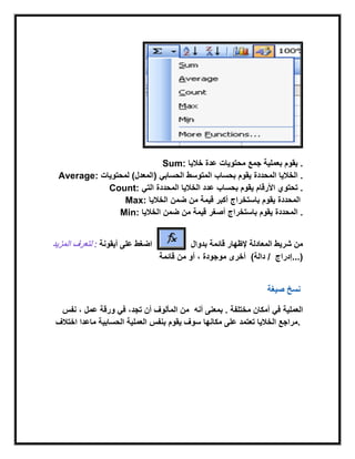 Sum: ‫خالٌا‬ ‫عدة‬ ‫محتوٌات‬ ‫جمع‬ ‫بعملٌة‬ ‫ٌقوم‬ .
Average: ‫لمحتوٌات‬ )‫(المعدل‬ ً‫الحساب‬ ‫المتوسط‬ ‫بحساب‬ ‫ٌقوم‬ ‫المحددة‬ ‫الخالٌا‬ .
Count: ‫بحساب‬ ‫ٌقوم‬‫الخالٌا‬ ‫عدد‬‫المحددة‬ً‫الت‬ ‫األرقام‬ ‫تحتوي‬ .
Max: ‫الخ‬ ‫ضمن‬ ‫من‬ ‫قٌمة‬ ‫أكبر‬ ‫باستخراج‬ ‫ٌقوم‬‫الٌا‬ ‫المحددة‬
Min: ‫الخالٌا‬ ‫ضمن‬ ‫من‬ ‫قٌمة‬ ‫أصغر‬ ‫باستخراج‬ ‫ٌقوم‬ ‫المحددة‬ .
‫المزٌد‬ ‫لتعرف‬ : ‫أٌقونة‬ ‫على‬ ‫اضغط‬ ‫قابمة‬ ‫إلظهار‬ ‫المعادلة‬ ‫شرٌط‬ ‫من‬‫بدوال‬
‫موجودة‬ ‫أخرى‬‫قابمة‬ ‫من‬ ‫أو‬ ، ( ‫إدراج‬‫دالة‬ / ...)
‫صٌغة‬ ‫نسخ‬
‫نفس‬ ، ‫عمل‬ ‫ورقة‬ ً‫ف‬ ،‫تجد‬ ‫أن‬ ‫المألوف‬ ‫من‬ ‫أمكان‬ ً‫ف‬ ‫العملٌة‬‫مختلفة‬‫أنه‬ ‫بمعنى‬ .
‫اختالف‬ ‫ماعدا‬ ‫الحسابٌة‬ ‫العملٌة‬ ‫بنفس‬ ‫ٌقوم‬ ‫سوف‬ ‫مكانها‬ ‫على‬ ‫تعتمد‬ ‫الخالٌا‬ ‫.مراجع‬
 