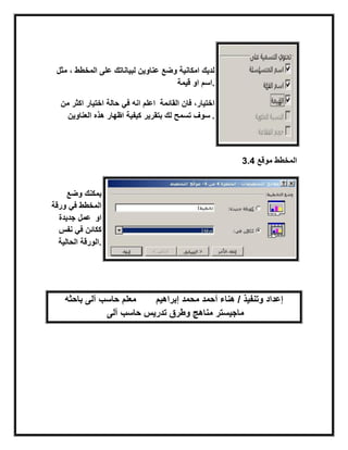 ‫مثل‬ ، ‫المخطط‬ ‫على‬ ‫لبٌاناتك‬ ‫عناوٌن‬ ‫وضع‬ ‫امكانٌة‬ ‫لدٌك‬
‫قٌمة‬ ‫او‬ ‫.اسم‬
‫من‬ ‫اكثر‬ ‫اختٌار‬ ‫حالة‬ ً‫ف‬ ‫انه‬ ‫اعلم‬ ‫القابمة‬ ‫فان‬ ،‫اختٌار‬
‫بتقرٌر‬ ‫لك‬ ‫تسمح‬ ‫سوف‬‫العناوٌن‬ ‫هذه‬ ‫اظهار‬ ‫كٌفٌة‬ .
3.4 ‫موقع‬ ‫المخطط‬
‫وضع‬ ‫ٌمكنك‬
‫ورقة‬ ً‫ف‬ ‫المخطط‬
‫جدٌدة‬ ‫عمل‬ ‫او‬
‫نفس‬ ً‫ف‬ ‫ككابن‬
‫الحالٌة‬ ‫.الورقة‬
‫باحثه‬ ‫آلى‬ ‫حاسب‬ ‫معلم‬ ‫إبراهٌم‬ ‫محمد‬ ‫أحمد‬ ‫هناء‬ / ‫وتنفٌذ‬ ‫إعداد‬
‫آلى‬ ‫حاسب‬ ‫تدرٌس‬ ‫وطرق‬ ‫مناهج‬ ‫ماجٌستر‬
 