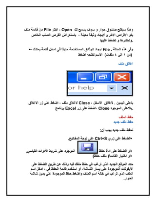 ‫ملف‬ ‫قابمة‬ ‫من‬ File ‫اختر‬ ، Open ‫لك‬ ‫ٌسمح‬ ‫سوف‬ ‫و‬ ‫حوار‬ ‫صندوق‬ ‫سٌفتح‬ ‫وهذا‬
‫الخاص‬ ‫الصلب‬ ‫القرص‬ ‫باستعراض‬ ‫بكو‬، ‫معٌنة‬ ‫وثٌقة‬ ‫الٌجاد‬ ‫االخرى‬ ‫االقراص‬
‫علٌها‬ ‫تضغط‬ ‫و‬ ‫.وتختارها‬
•• ‫ٌمكنك‬ ‫قابمة‬ ‫اسفل‬ ‫فى‬ ‫حدٌثا‬ ‫المستخدمة‬ ‫الوثابق‬ ‫اٌجاد‬ File . ‫الحالة‬ ‫هذه‬ ‫وفى‬
‫اضغط‬ ‫لفتحه‬ ‫االسم‬ ( ‫من‬1‫الى‬4‫ملفات‬ )
‫ملف‬ ‫اغالق‬
‫االغالق‬ ‫زر‬ ‫على‬ ‫اضغط‬ ، ‫ملف‬ ‫الغالق‬ Close ، ‫االسفل‬ ‫الٌمٌن‬ ‫باعلى‬‫الغالق‬ .
‫برنامج‬ Excel ‫زر‬ ‫على‬ ‫،اضغط‬ Close ‫الموجود‬ ‫.باالعلى‬
‫حفظ‬‫الملف‬
‫ملف‬ ‫حفظ‬‫جدٌد‬
‫ٌجب‬ ‫جدٌد‬ ‫ملف‬ ‫لحفظ‬‫أن‬:
•‫على‬ ‫الضغط‬‫زري‬Ctrl+S‫المفاتٌح‬ ‫لوحة‬ ‫على‬.
•‫الضغط‬ ‫أو‬‫على‬‫أداة‬‫حفظ‬ً‫القٌاس‬ ‫االدوات‬ ‫شرٌط‬ ‫على‬ ‫الموجود‬,
•‫اختٌار‬ ‫أو‬‫القابمة‬)‫ملف‬‫حفظ‬(
‫الموقع‬ ‫حدد‬‫ترغب‬ ‫الذي‬ ‫الجدٌد‬‫على‬ ‫الضغط‬ ‫طرٌق‬ ‫عن‬ ‫وذلك‬ ‫فٌه‬ ‫ملفك‬ ‫حفظ‬ ً‫ف‬
‫على‬ ‫الموجودة‬ ‫األٌقونات‬‫اسم‬ ‫ادخل‬ ، ً‫ف‬ ‫الحفظ‬ ‫قابمة‬ ‫استخدم‬ ‫أو‬ ،‫الشاشة‬ ‫ٌسار‬
‫خانة‬ ً‫ف‬ ‫ترغب‬ ‫الذي‬ ‫الملف‬‫الملف‬ ‫اسم‬‫واضغط‬‫حفظ‬‫شاشة‬ ‫ٌمٌن‬ ‫على‬ ‫الموجودة‬
‫الحوار‬.
 