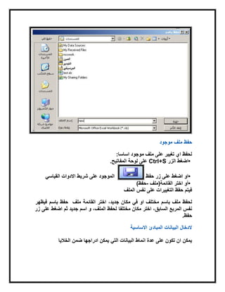 ‫ملف‬ ‫حفظ‬‫موجود‬
‫اساسا‬ ‫موجود‬ ‫ملف‬ ‫على‬ ‫تغٌٌر‬ ‫اي‬ ‫لحفظ‬:
•‫اضغط‬‫الزر‬Ctrl+S‫المفاتٌح‬ ‫لوحة‬ ‫على‬.
•‫على‬ ‫اضغط‬ ‫او‬‫زر‬‫حفظ‬ً‫القٌاس‬ ‫االدوات‬ ‫شرٌط‬ ‫على‬ ‫الموجود‬
•‫اختر‬ ‫أو‬‫القابمة‬)‫ملف‬-‫حفظ‬(
‫الملف‬ ‫نفس‬ ‫على‬ ‫التغٌٌرات‬ ‫حقظ‬ ‫فٌتم‬
‫باسم‬ ‫ملف‬ ‫لحفظ‬‫القابمة‬ ‫اختر‬ ،‫جدٌد‬ ‫مكان‬ ً‫ف‬ ‫او‬ ‫مختلف‬‫ملف‬‫باسم‬ ‫حفظ‬‫فٌظهر‬
‫مختلفا‬ ‫مكان‬ ‫اختر‬ ،‫السابق‬ ‫المربع‬ ‫نفس‬‫زر‬ ‫على‬ ‫اضغط‬ ‫ثم‬ ‫جدٌد‬ ‫اسم‬ ‫و‬ ،‫الملف‬ ‫لحفظ‬
‫حفظ‬.
‫االساسٌة‬ ‫المبادئ‬ ‫البٌانات‬ ‫الدخال‬
‫الخالٌا‬ ‫ضمن‬ ‫ادراجها‬ ‫ٌمكن‬ ً‫الت‬ ‫البٌانات‬ ‫انماط‬ ‫عدة‬ ‫على‬ ‫تكون‬ ‫ان‬ ‫ٌمكن‬
 