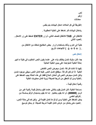 ‫نص‬
‫أرقام‬
‫معادالت‬
‫بنفس‬ ‫ٌتم‬ ‫البٌانات‬ ‫ادخال‬ ‫الحاالت‬ ‫كل‬ ً‫ف‬ ‫:الطرٌقة‬
. ‫المطلوبة‬ ‫الخلٌة‬ ‫على‬ ‫.اضغط‬ ‫قم‬ ‫البٌانات‬ ‫.بادخال‬
. ‫االدخال‬ ‫زر‬ ‫على‬ ‫اضغط‬ ENTER ‫زر‬ ‫أو‬ ،ً‫التال‬ ‫للصف‬ ‫لالنتقال‬ TAB ‫الى‬ ‫لالنتقال‬
ً‫التال‬ ‫.العمود‬
‫من‬ ‫االنتقال‬ ‫من‬ ‫تمكنك‬ ‫المفاتٌح‬ ‫بعض‬ ‫ازرار‬ ‫باستخدام‬ ‫وذلك‬ ‫اخرى‬ ‫الى‬ ‫خلٌة‬
‫االربع‬ ‫االتجاهات‬ ( ↓ → ↑ ← ) .
‫إدخال‬‫نص‬ :
‫كب‬ ‫ما‬ ‫خلٌة‬ ً‫ف‬ ‫المكتوب‬ ‫النص‬ ‫ٌكون‬ ‫عندما‬‫ٌر‬ ‫على‬ ‫بناء‬ ‫ٌختلف‬ ‫إكسل‬ ‫سلوك‬ ‫فان‬ ،‫جدا‬
‫الحالٌة‬ ‫الخلٌة‬ ‫ٌمٌن‬ ‫على‬ ‫المتواجدة‬ ‫الخلٌة‬ ‫:حالة‬
‫الفابض‬ ‫النص‬ ‫سٌعرض‬ ‫إكسل‬ ،‫فارغة‬ ‫كانت‬ ‫إذا‬ ‫.فٌها‬
‫ضمن‬ ‫موجود‬ ‫سٌبقى‬ ‫النص‬ ‫كامل‬ ‫طبعا‬ .‫النص‬ ‫إكسل‬ ‫سٌقطع‬ ،‫فارغة‬ ‫تكن‬ ‫لم‬ ‫إذا‬ ‫الخلٌة‬
‫ال‬ ‫هذه‬ ً‫ف‬ .‫فقط‬ ‫المتاح‬ ‫المكان‬ ً‫ف‬ ‫النص‬ ‫سٌعرض‬ ‫اكسل‬ ‫ولكن‬‫على‬ ‫الضغط‬ ‫ٌجب‬ ‫حالة‬
‫الخلٌة‬ ‫محتوٌات‬ ‫كامل‬ ‫لرؤٌة‬ ‫الصٌغة‬ ‫شرٌط‬ ‫من‬ ‫التحقق‬ ‫ثم‬ ‫ومن‬ ‫.الخلٌة‬
- ‫قٌمة‬ ‫إدخال‬ ‫رقمٌة‬
‫من‬ ‫اكبر‬ ‫رقمٌة‬ ‫قٌمة‬ ‫بادخال‬ ‫تقوم‬ ‫عندما‬ ً‫بالتال‬ ‫ٌقوم‬ ‫اكسل‬ ‫فان‬ ،‫الخلٌة‬ ‫:مساحة‬
‫من‬ ‫بسلسلة‬ ‫الرقم‬ ‫باستبدال‬ ‫ٌقوم‬ ‫انه‬ ‫إما‬ ‫الرمز‬‫باختٌار‬ ‫ٌقوم‬ ‫انه‬ ‫أو‬ ،)#####(
ً‫العلم‬ ‫.الترقٌم‬
،‫النص‬ ‫حالة‬ ً‫ف‬ ‫كما‬ ‫ولكن‬ ً‫ف‬ ‫القٌمة‬ ‫كامل‬ ‫قراءة‬ ‫ثم‬ ‫ومن‬ ‫الخلٌة‬ ‫على‬ ‫الضغط‬ ‫ٌمكن‬
‫توسٌع‬ ‫ٌمكن‬ ‫او‬ ،‫الصٌغة‬ ‫شرٌط‬ ‫القٌمة‬ ‫كامل‬ ‫عرض‬ ‫من‬ ‫ٌتمكن‬ ‫حتى‬ ‫.العمود‬
 