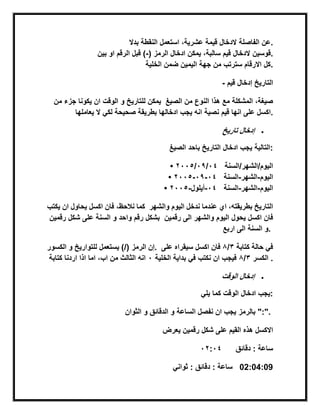 ‫بدال‬ ‫النقطة‬ ‫استعمل‬ ،‫عشرٌة‬ ‫قٌمة‬ ‫الدخال‬ ‫الفاصلة‬ ‫.عن‬
‫الرمز‬ ‫ادخال‬ ‫ٌمكن‬ ،‫سالبة‬ ‫قٌم‬ ‫الدخال‬(-‫الرقم‬ ‫قبل‬ )‫بٌن‬ ‫او‬ ‫.قوسٌن‬
‫الخلٌة‬ ‫ضمن‬ ‫الٌمٌن‬ ‫جهة‬ ‫من‬ ‫سترتب‬ ‫االرقام‬ ‫.كل‬
- ‫قٌم‬ ‫إدخال‬ ‫التارٌخ‬
‫من‬ ‫جزء‬ ‫ٌكونا‬ ‫ان‬ ‫الوقت‬ ‫و‬ ‫للتارٌخ‬ ‫ٌمكن‬ ‫الصٌغ‬ ‫من‬ ‫النوع‬ ‫هذا‬ ‫مع‬ ‫المشكلة‬ ،‫صٌغة‬
‫ٌعاملها‬ ‫ال‬ ً‫لك‬ ‫صحٌحة‬ ‫بطرٌقة‬ ‫ادخالها‬ ‫ٌجب‬ ‫انه‬ ‫نصٌة‬ ‫قٌم‬ ‫انها‬ ‫على‬ ‫.اكسل‬
‫إدخال‬‫تارٌخ‬
‫ال‬ ‫باحد‬ ‫التارٌخ‬ ‫ادخال‬ ‫ٌجب‬‫صٌغ‬ ‫:التالٌة‬
• ‫الٌوم/الشهر/السنة‬44/40/3445
• ‫الٌوم‬-‫الشهر‬-‫السنة‬44-40-3445
• ‫الٌوم‬-‫الشهر‬-‫السنة‬44-‫أٌلول‬-3445
‫ٌكتب‬ ‫ان‬ ‫ٌحاول‬ ‫اكسل‬ ‫فان‬ ،‫نالحظ‬ ‫كما‬ ‫والشهر‬ ‫الٌوم‬ ‫ندخل‬ ‫عندما‬ ‫اي‬ ،‫بطرٌقته‬ ‫التارٌخ‬
‫رقمٌن‬ ‫شكل‬ ‫على‬ ‫السنة‬ ‫و‬ ‫واحد‬ ‫رقم‬ ‫بشكل‬ ‫والشهر‬ ‫الٌوم‬ ‫ٌحول‬ ‫اكسل‬ ‫فان‬‫رقمٌن‬ ‫الى‬
‫اربع‬ ‫الى‬ ‫السنة‬ ‫.و‬
‫الرمز‬ ‫إن‬‫الكسور‬ ‫و‬ ‫للتوارٌخ‬ ‫ٌستعمل‬ )/( . ‫كتابة‬ ‫حالة‬ ً‫ف‬2/8‫على‬ ‫سٌقراه‬ ‫اكسل‬ ‫فان‬
‫كتابة‬ ‫اردنا‬ ‫اذا‬ ‫اما‬ ،‫اب‬ ‫من‬ ‫الثالث‬ ‫انه‬ ‫الكسر‬2/8‫الخلٌة‬ ‫بداٌة‬ ً‫ف‬ ‫نكتب‬ ‫ان‬ ‫فٌجب‬4 .
‫إدخال‬‫الوقت‬
ً‫ٌل‬ ‫كما‬ ‫الوقت‬ ‫ادخال‬ ‫:ٌجب‬
‫و‬ ‫الدقابق‬ ‫و‬ ‫الساعة‬ ‫نفصل‬ ‫ان‬ ‫ٌجب‬‫الثوان‬ ‫بالرمز‬ ":".
‫ٌعرض‬ ‫رقمٌن‬ ‫شكل‬ ‫على‬ ‫القٌم‬ ‫هذه‬ ‫االكسل‬
‫دقابق‬ : ‫ساعة‬43:44
ً‫ثوان‬ : ‫دقابق‬ : ‫ساعة‬ 02:04:09
 