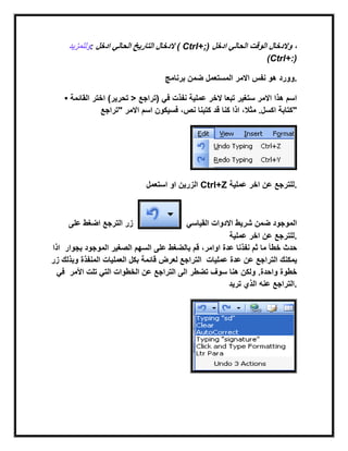 ‫وللمزٌد‬: ‫ادخل‬ ً‫الحال‬ ‫التارٌخ‬ ‫الدخال‬ ( Ctrl+;) ‫ادخل‬ ً‫الحال‬ ‫الوقت‬ ‫والدخال‬ ،
(Ctrl+:)
‫برنامج‬ ‫ضمن‬ ‫المستعمل‬ ‫االمر‬ ‫نفس‬ ‫هو‬ ‫.وورد‬
• ‫القابمة‬ ‫اختر‬ (‫تحرٌر‬ > ‫)تراجع‬ ً‫ف‬ ‫نفذت‬ ‫عملٌة‬ ‫الخر‬ ‫تبعا‬ ‫ستغٌر‬ ‫االمر‬ ‫هذا‬ ‫اسم‬
‫قد‬ ‫كنا‬ ‫اذا‬ ،‫مثال‬ .‫اكسل‬‫"تراجع‬ ‫االمر‬ ‫اسم‬ ‫فسٌكون‬ ،‫نص‬ ‫كتبنا‬ ‫"كتابة‬
‫استعمل‬ ‫او‬ ‫الزرٌن‬ Ctrl+Z ‫عملٌة‬ ‫اخر‬ ‫عن‬ ‫.للترجع‬
‫على‬ ‫اضغط‬ ‫الترجع‬ ‫زر‬ ً‫القٌاس‬ ‫االدوات‬ ‫شرٌط‬ ‫ضمن‬ ‫الموجود‬
‫عملٌة‬ ‫اخر‬ ‫عن‬ ‫.للترجع‬
‫اذا‬ ‫خطأ‬ ‫حدث‬‫بجوار‬ ‫الموجود‬ ‫الصغٌر‬ ‫السهم‬ ‫على‬ ‫بالضغط‬ ‫قم‬ ،‫اوامر‬ ‫عدة‬ ‫نفذنا‬ ‫ثم‬ ‫ما‬
‫زر‬ ‫وبذلك‬ ‫المنفذة‬ ‫العملٌات‬ ‫بكل‬ ‫قابمة‬ ‫لعرض‬ ‫التراجع‬ ‫عملٌات‬ ‫عدة‬ ‫عن‬ ‫التراجع‬ ‫ٌمكنك‬
ً‫ف‬ .‫واحدة‬ ‫خطوة‬‫األمر‬ ‫تلت‬ ً‫الت‬ ‫الخطوات‬ ‫عن‬ ‫التراجع‬ ‫الى‬ ‫تضطر‬ ‫سوف‬ ‫هنا‬ ‫ولكن‬
‫ترٌد‬ ‫الذي‬ ‫عنه‬ ‫.التراجع‬
 