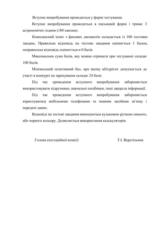 Вступне випробування проводиться у формі тестування.
Вступне випробування проводиться в письмовій формі і триває 3
астрономічні години (180 хвилин).
Комплексний іспит з фахових дисциплін складається із 100 тестових
завдань. Правильна відповідь на тестове завдання оцінюється 1 балом,
неправильна відповідь оцінюється в 0 балів
Максимальна сума балів, яку можна отримати при тестуванні складає
100 балів.
Мінімальний позитивний бал, при якому абітурієнт допускається до
участі в конкурсі на зарахування складає 24 бали.
Під час проведення вступного випробування забороняється
використовувати підручники, навчальні посібники, інші джерела інформації.
Під час проведення вступного випробування забороняється
користуватися мобільними телефонами та іншими засобами зв’язку і
передачі даних.
Відповіді на тестові завдання виконуються кульковою ручкою синього,
або чорного кольору. Дозволяється використання калькуляторів.
Голова атестаційної комісії Т.І. Веретільник
 