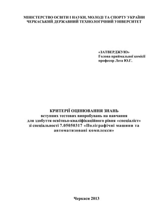 МІНІСТЕРСТВО ОСВІТИ І НАУКИ, МОЛОДІ ТА СПОРТУ УКРАЇНИ
ЧЕРКАСЬКИЙ ДЕРЖАВНИЙ ТЕХНОЛОГІЧНИЙ УНІВЕРСИТЕТ
«ЗАТВЕРДЖУЮ»
Голова приймальної комісії
професор Лега Ю.Г.
_______________________
«___» ____________2013р.
КРИТЕРІЇ ОЦІНЮВАННЯ ЗНАНЬ
вступних тестових випробувань на навчання
для здобуття освітньо-кваліфікаційного рівня «спеціаліст»
зі спеціальності 7.05050317 «Поліграфічні машини та
автоматизовані комплекси»
Черкаси 2013
 