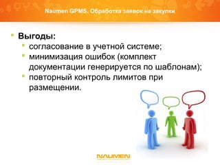 Naumen GPMS. Обработка заявок на закупки
 Выгоды:
 согласование в учетной системе;
 минимизация ошибок (комплект
документации генерируется по шаблонам);
 повторный контроль лимитов при
размещении.
 