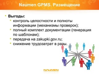 Naumen GPMS. Размещение
 Выгоды:
 контроль целостности и полноты
информации (механизмы проверок);
 полный комплект документации (генерация
по шаблонам);
 передача на zakupki.gov.ru;
 снижение трудозатрат в разы.
 
