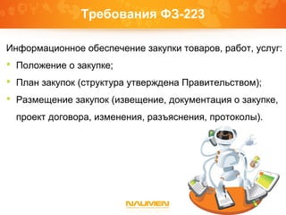 Требования ФЗ-223
Информационное обеспечение закупки товаров, работ, услуг:
 Положение о закупке;
 План закупок (структура утверждена Правительством);
 Размещение закупок (извещение, документация о закупке,
проект договора, изменения, разъяснения, протоколы).
 
