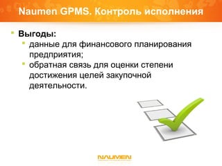 Naumen GPMS. Контроль исполнения
 Выгоды:
 данные для финансового планирования
предприятия;
 обратная связь для оценки степени
достижения целей закупочной
деятельности.
 
