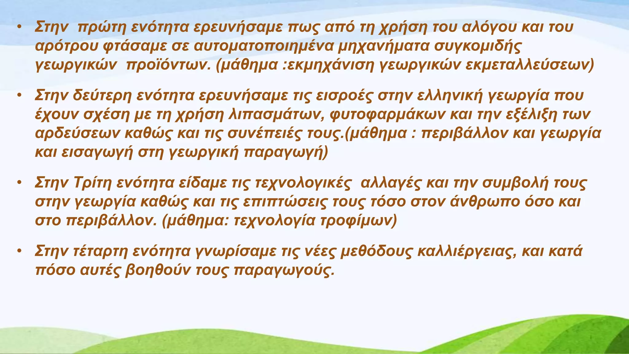 • Σηελ πξώηε ελόηεηα εξεπλήζακε πωο από ηε ρξήζε ηνπ αιόγνπ θαη ηνπ
αξόηξνπ θηάζακε ζε απηνκαηνπνηεκέλα κεραλήκαηα ζπγθνκηδήο
γεωξγηθώλ πξνϊόληωλ. (κάζεκα :εθκεράληζε γεωξγηθώλ εθκεηαιιεύζεωλ)
• Σηελ δεύηεξε ελόηεηα εξεπλήζακε ηηο εηζξνέο ζηελ ειιεληθή γεωξγία πνπ
έρνπλ ζρέζε κε ηε ρξήζε ιηπαζκάηωλ, θπηνθαξκάθωλ θαη ηελ εμέιημε ηωλ
αξδεύζεωλ θαζώο θαη ηηο ζπλέπεηέο ηνπο.(κάζεκα : πεξηβάιινλ θαη γεωξγία
θαη εηζαγωγή ζηε γεωξγηθή παξαγωγή)
• Σηελ Τξίηε ελόηεηα είδακε ηηο ηερλνινγηθέο αιιαγέο θαη ηελ ζπκβνιή ηνπο
ζηελ γεωξγία θαζώο θαη ηηο επηπηώζεηο ηνπο ηόζν ζηνλ άλζξωπν όζν θαη
ζην πεξηβάιινλ. (κάζεκα: ηερλνινγία ηξνθίκωλ)
• Σηελ ηέηαξηε ελόηεηα γλωξίζακε ηηο λέεο κεζόδνπο θαιιηέξγεηαο, θαη θαηά
πόζν απηέο βνεζνύλ ηνπο παξαγωγνύο.
 