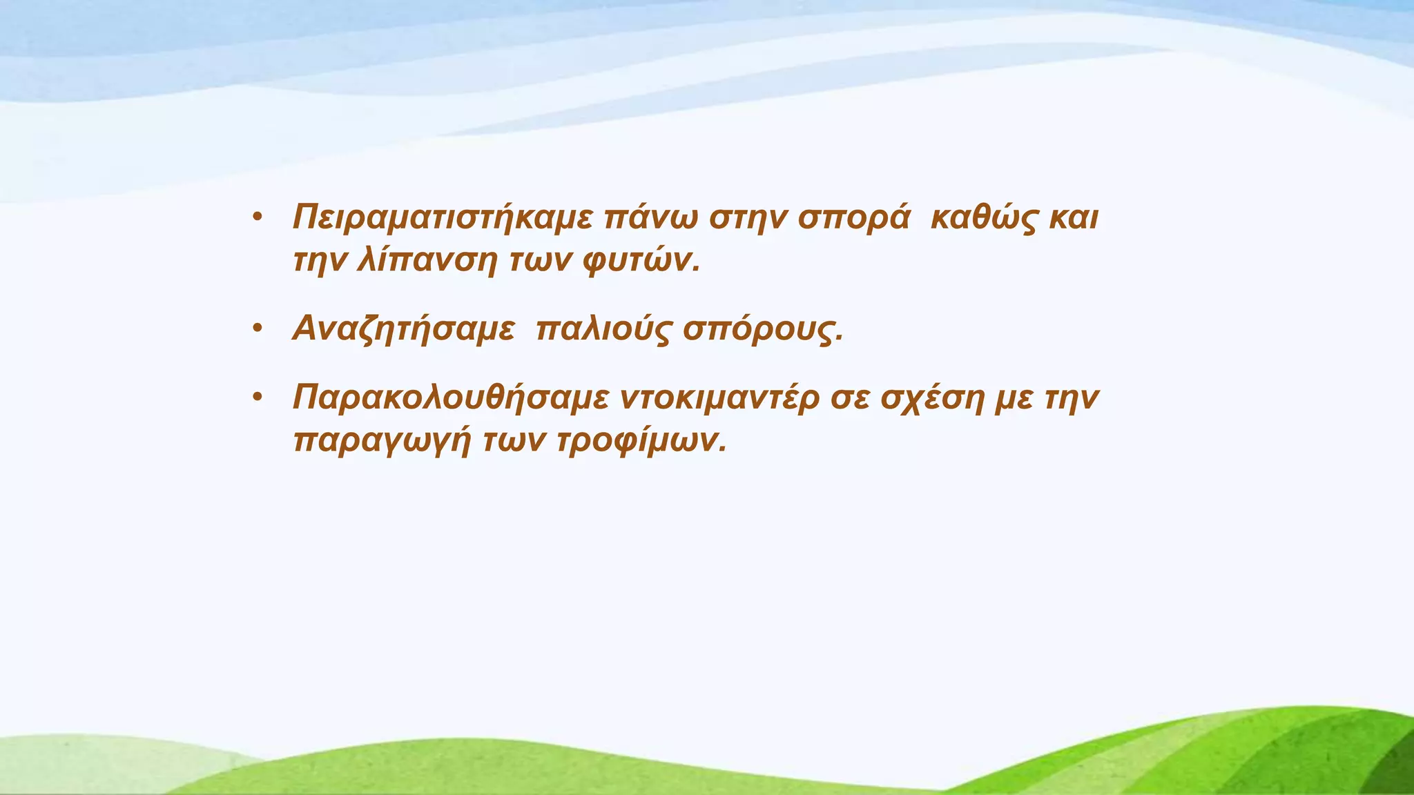 • Πεηξακαηηζηήθακε πάλω ζηελ ζπνξά θαζώο θαη
ηελ ιίπαλζε ηωλ θπηώλ.
• Αλαδεηήζακε παιηνύο ζπόξνπο.
• Παξαθνινπζήζακε ληνθηκαληέξ ζε ζρέζε κε ηελ
παξαγωγή ηωλ ηξνθίκωλ.
 