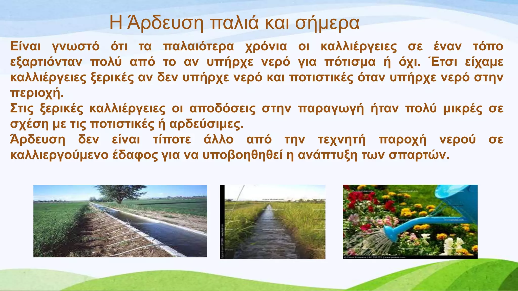 Η Άξδεπζε παιηά θαη ζήκεξα
Δίλαη γλσζηό όηη ηα παιαηόηεξα ρξόληα νη θαιιηέξγεηεο ζε έλαλ ηόπν
εμαξηηόληαλ πνιύ από ην αλ ππήξρε λεξό γηα πόηηζκα ή όρη. Έηζη είρακε
θαιιηέξγεηεο μεξηθέο αλ δελ ππήξρε λεξό θαη πνηηζηηθέο όηαλ ππήξρε λεξό ζηελ
πεξηνρή.
΢ηηο μεξηθέο θαιιηέξγεηεο νη απνδόζεηο ζηελ παξαγσγή ήηαλ πνιύ κηθξέο ζε
ζρέζε κε ηηο πνηηζηηθέο ή αξδεύζηκεο.
Άξδεπζε δελ είλαη ηίπνηε άιιν από ηελ ηερλεηή παξνρή λεξνύ ζε
θαιιηεξγνύκελν έδαθνο γηα λα ππνβνεζεζεί ε αλάπηπμε ησλ ζπαξηώλ.
 