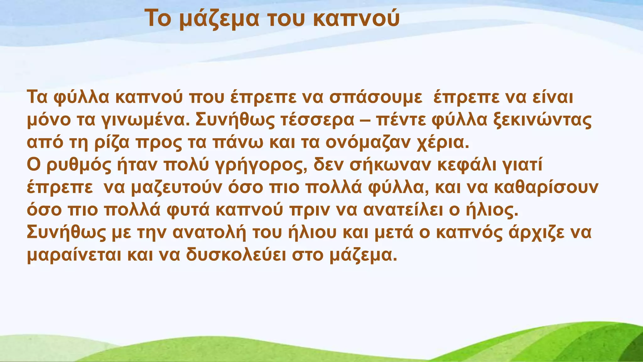 Σν κάδεκα ηνπ θαπλνύ
Σα θύιια θαπλνύ πνπ έπξεπε λα ζπάζνπκε έπξεπε λα είλαη
κόλν ηα γηλσκέλα. ΢πλήζσο ηέζζεξα – πέληε θύιια μεθηλώληαο
από ηε ξίδα πξνο ηα πάλσ θαη ηα νλόκαδαλ ρέξηα.
Ο ξπζκόο ήηαλ πνιύ γξήγνξνο, δελ ζήθσλαλ θεθάιη γηαηί
έπξεπε λα καδεπηνύλ όζν πην πνιιά θύιια, θαη λα θαζαξίζνπλ
όζν πην πνιιά θπηά θαπλνύ πξηλ λα αλαηείιεη ν ήιηνο.
΢πλήζσο κε ηελ αλαηνιή ηνπ ήιηνπ θαη κεηά ν θαπλόο άξρηδε λα
καξαίλεηαη θαη λα δπζθνιεύεη ζην κάδεκα.
 