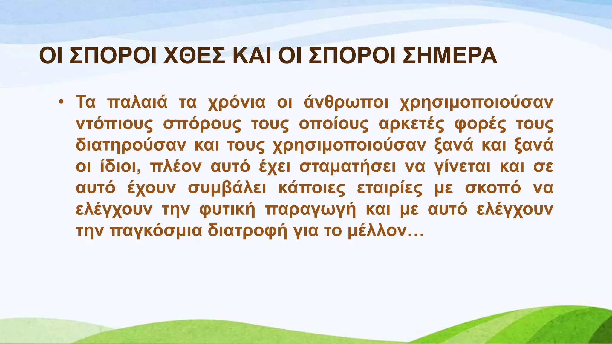 ΟΗ ΢ΠΟΡΟΗ ΥΘΔ΢ ΚΑΗ ΟΗ ΢ΠΟΡΟΗ ΢ΖΜΔΡΑ
• Σα παιαηά ηα ρξόληα νη άλζξσπνη ρξεζηκνπνηνύζαλ
ληόπηνπο ζπόξνπο ηνπο νπνίνπο αξθεηέο θνξέο ηνπο
δηαηεξνύζαλ θαη ηνπο ρξεζηκνπνηνύζαλ μαλά θαη μαλά
νη ίδηνη, πιένλ απηό έρεη ζηακαηήζεη λα γίλεηαη θαη ζε
απηό έρνπλ ζπκβάιεη θάπνηεο εηαηξίεο κε ζθνπό λα
ειέγρνπλ ηελ θπηηθή παξαγσγή θαη κε απηό ειέγρνπλ
ηελ παγθόζκηα δηαηξνθή γηα ην κέιινλ…
 