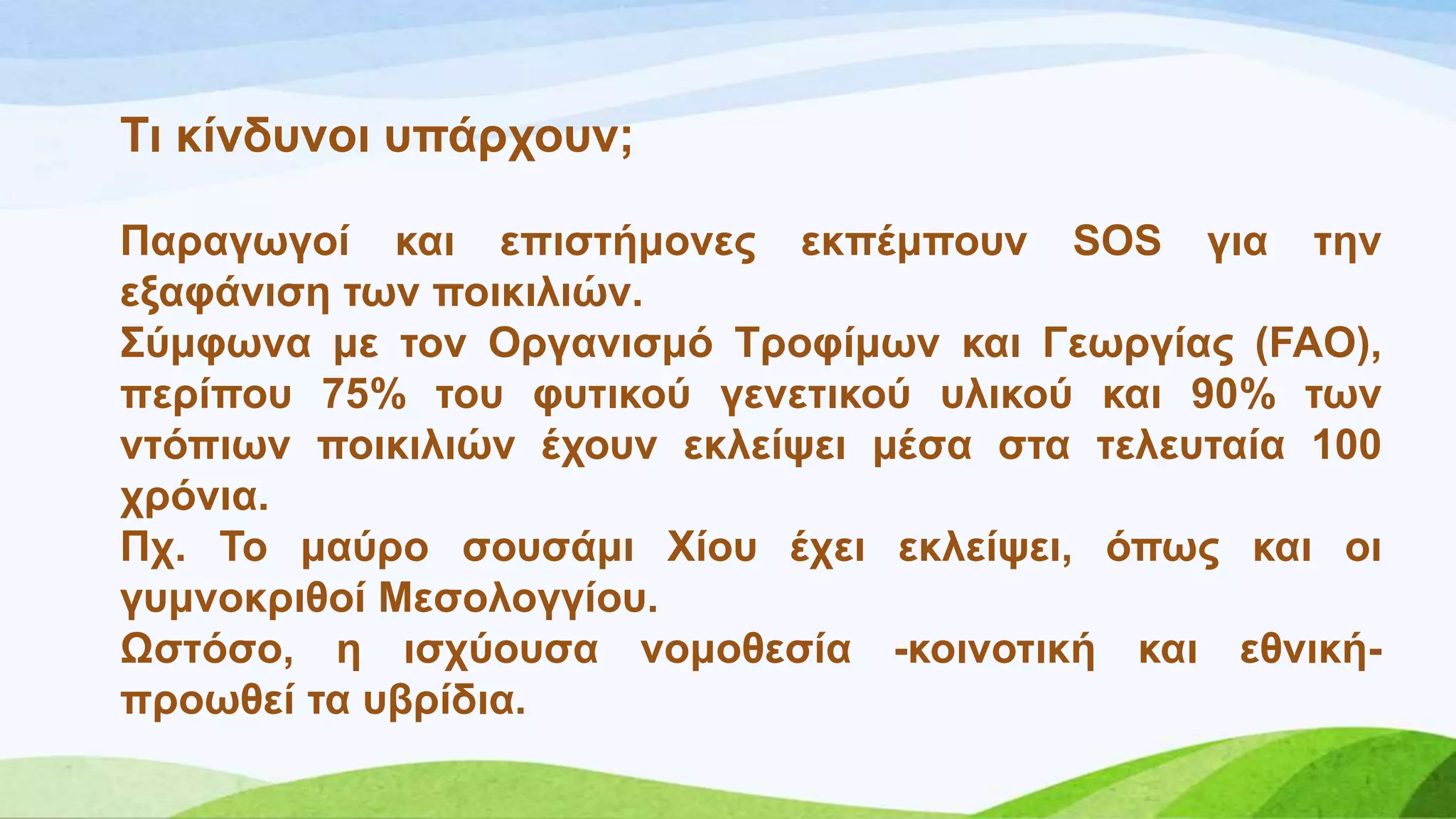Ση θίλδπλνη ππάξρνπλ;
Παξαγσγνί θαη επηζηήκνλεο εθπέκπνπλ SOS γηα ηελ
εμαθάληζε ησλ πνηθηιηώλ.
΢ύκθσλα κε ηνλ Οξγαληζκό Σξνθίκσλ θαη Γεσξγίαο (FAO),
πεξίπνπ 75% ηνπ θπηηθνύ γελεηηθνύ πιηθνύ θαη 90% ησλ
ληόπησλ πνηθηιηώλ έρνπλ εθιείςεη κέζα ζηα ηειεπηαία 100
ρξόληα.
Πρ. Σν καύξν ζνπζάκη Υίνπ έρεη εθιείςεη, όπσο θαη νη
γπκλνθξηζνί Μεζνινγγίνπ.
Χζηόζν, ε ηζρύνπζα λνκνζεζία -θνηλνηηθή θαη εζληθή-
πξνσζεί ηα πβξίδηα.
 