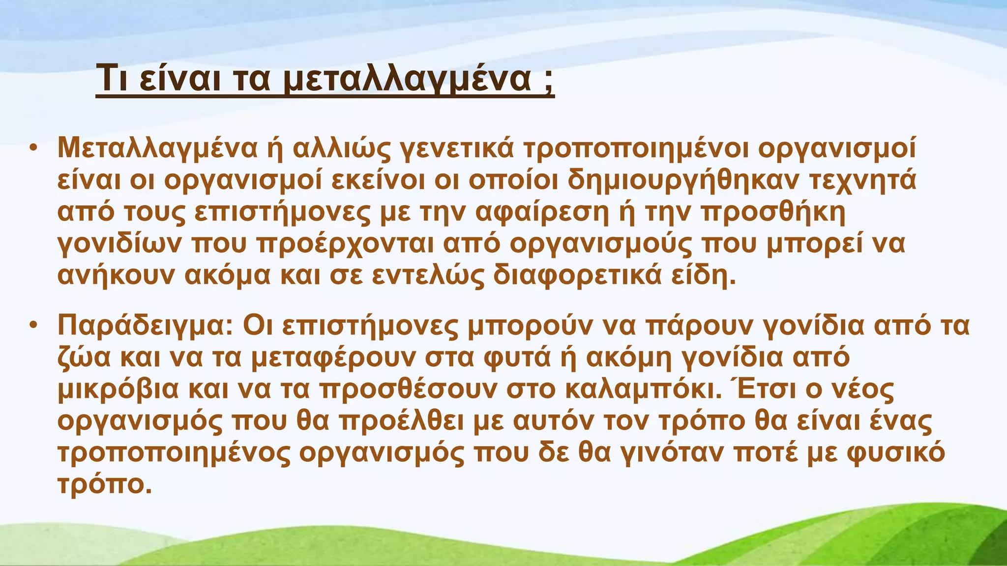 Ση είλαη ηα κεηαιιαγκέλα ;
• Μεηαιιαγκέλα ή αιιηώο γελεηηθά ηξνπνπνηεκέλνη νξγαληζκνί
είλαη νη νξγαληζκνί εθείλνη νη νπνίνη δεκηνπξγήζεθαλ ηερλεηά
από ηνπο επηζηήκνλεο κε ηελ αθαίξεζε ή ηελ πξνζζήθε
γνληδίσλ πνπ πξνέξρνληαη από νξγαληζκνύο πνπ κπνξεί λα
αλήθνπλ αθόκα θαη ζε εληειώο δηαθνξεηηθά είδε.
• Παξάδεηγκα: Οη επηζηήκνλεο κπνξνύλ λα πάξνπλ γνλίδηα από ηα
δώα θαη λα ηα κεηαθέξνπλ ζηα θπηά ή αθόκε γνλίδηα από
κηθξόβηα θαη λα ηα πξνζζέζνπλ ζην θαιακπόθη. Έηζη ν λένο
νξγαληζκόο πνπ ζα πξνέιζεη κε απηόλ ηνλ ηξόπν ζα είλαη έλαο
ηξνπνπνηεκέλνο νξγαληζκόο πνπ δε ζα γηλόηαλ πνηέ κε θπζηθό
ηξόπν.
 