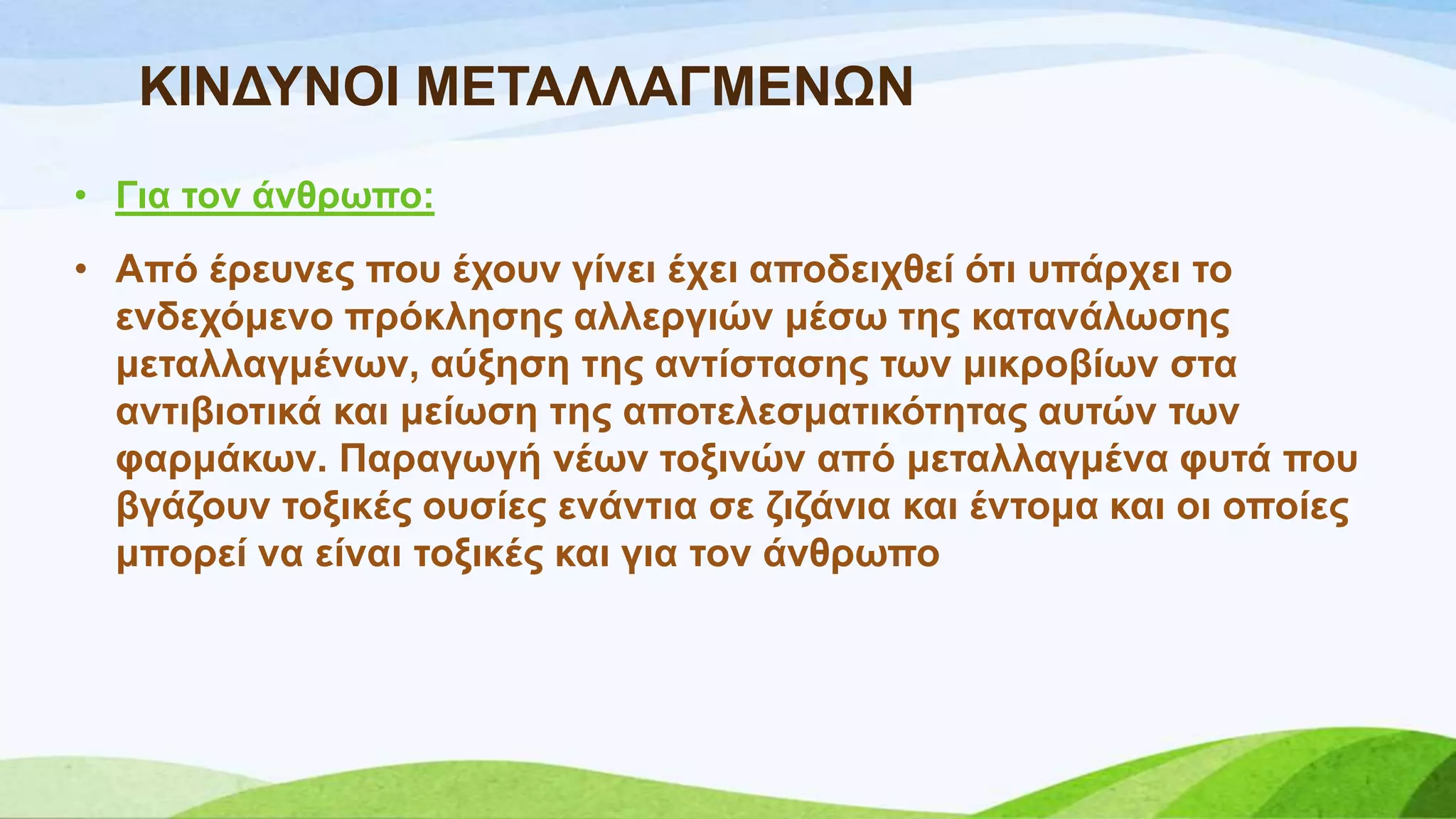 ΚΗΝΓΤΝΟΗ ΜΔΣΑΛΛΑΓΜΔΝΧΝ
• Γηα ηνλ άλζξσπν:
• Από έξεπλεο πνπ έρνπλ γίλεη έρεη απνδεηρζεί όηη ππάξρεη ην
ελδερόκελν πξόθιεζεο αιιεξγηώλ κέζσ ηεο θαηαλάισζεο
κεηαιιαγκέλσλ, αύμεζε ηεο αληίζηαζεο ησλ κηθξνβίσλ ζηα
αληηβηνηηθά θαη κείσζε ηεο απνηειεζκαηηθόηεηαο απηώλ ησλ
θαξκάθσλ. Παξαγσγή λέσλ ηνμηλώλ από κεηαιιαγκέλα θπηά πνπ
βγάδνπλ ηνμηθέο νπζίεο ελάληηα ζε δηδάληα θαη έληνκα θαη νη νπνίεο
κπνξεί λα είλαη ηνμηθέο θαη γηα ηνλ άλζξσπν
 