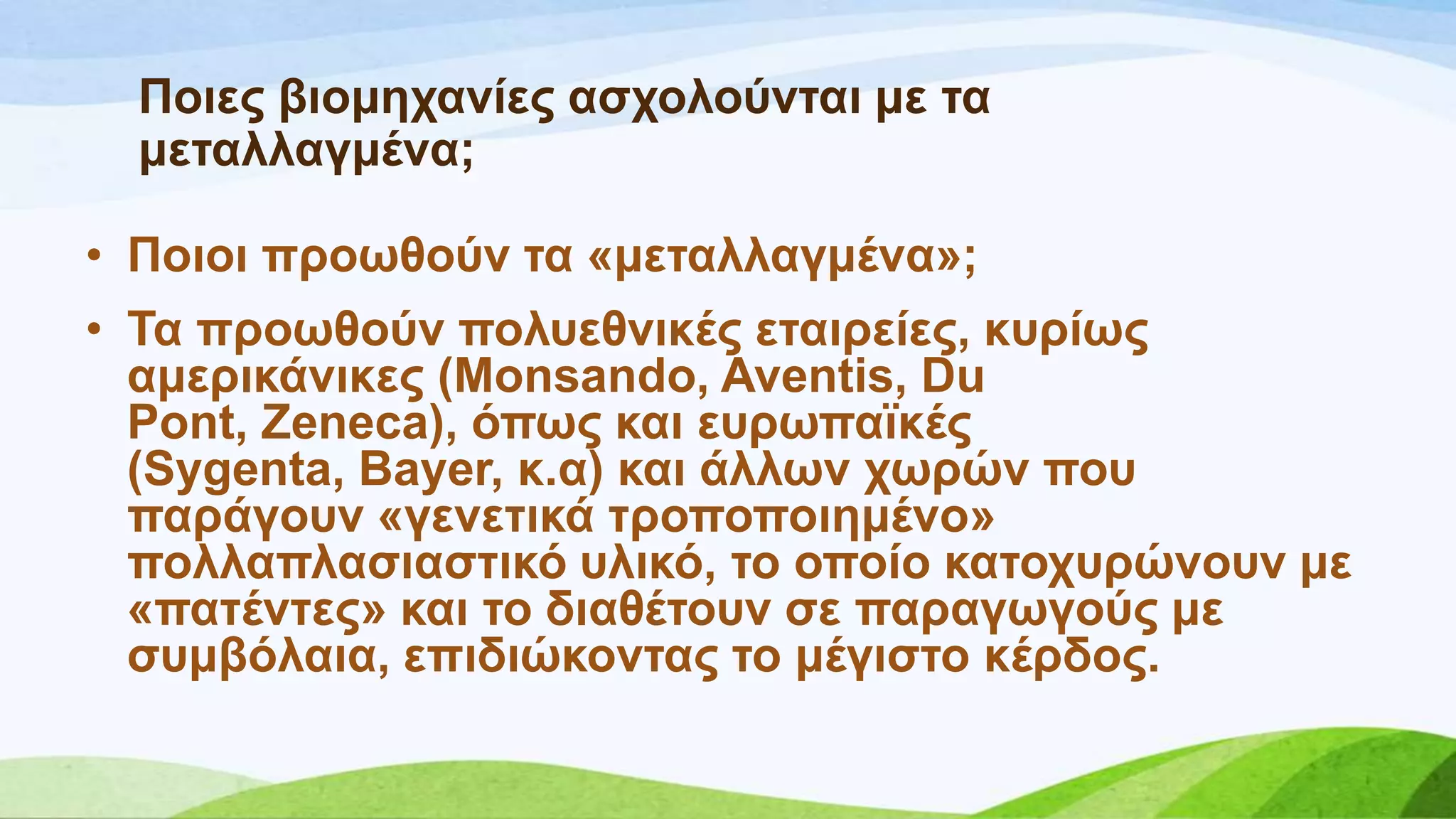 Πνηεο βηνκεραλίεο αζρνινύληαη κε ηα
κεηαιιαγκέλα;
• Πνηνη πξνσζνύλ ηα «κεηαιιαγκέλα»;
• Σα πξνσζνύλ πνιπεζληθέο εηαηξείεο, θπξίσο
ακεξηθάληθεο (Monsando, Aventis, Du
Pont, Zeneca), όπσο θαη επξσπατθέο
(Sygenta, Bayer, θ.α) θαη άιισλ ρσξώλ πνπ
παξάγνπλ «γελεηηθά ηξνπνπνηεκέλν»
πνιιαπιαζηαζηηθό πιηθό, ην νπνίν θαηνρπξώλνπλ κε
«παηέληεο» θαη ην δηαζέηνπλ ζε παξαγσγνύο κε
ζπκβόιαηα, επηδηώθνληαο ην κέγηζην θέξδνο.
 