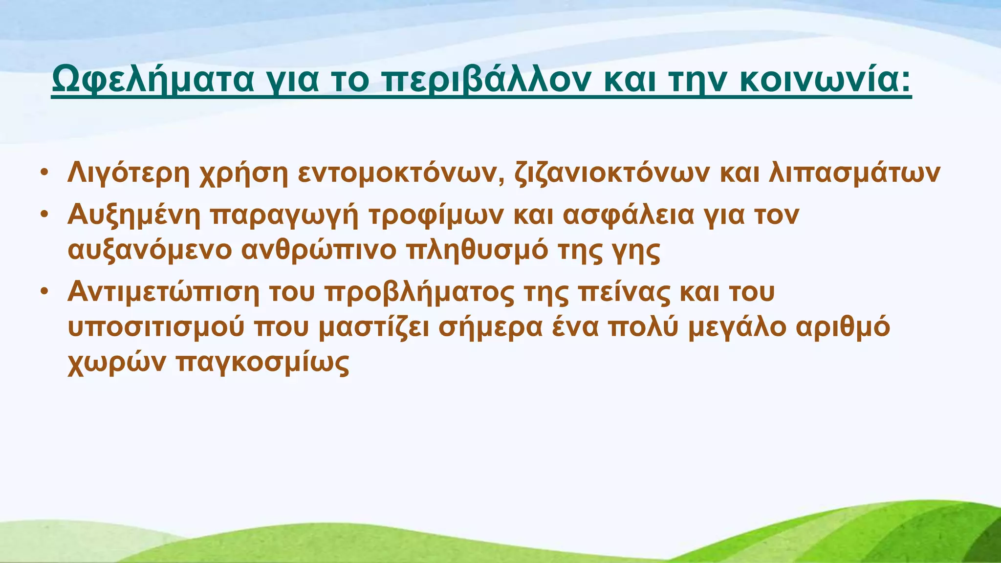 Χθειήκαηα γηα ην πεξηβάιινλ θαη ηελ θνηλσλία:
• Ληγόηεξε ρξήζε εληνκνθηόλσλ, δηδαληνθηόλσλ θαη ιηπαζκάησλ
• Απμεκέλε παξαγσγή ηξνθίκσλ θαη αζθάιεηα γηα ηνλ
απμαλόκελν αλζξώπηλν πιεζπζκό ηεο γεο
• Αληηκεηώπηζε ηνπ πξνβιήκαηνο ηεο πείλαο θαη ηνπ
ππνζηηηζκνύ πνπ καζηίδεη ζήκεξα έλα πνιύ κεγάιν αξηζκό
ρσξώλ παγθνζκίσο
 