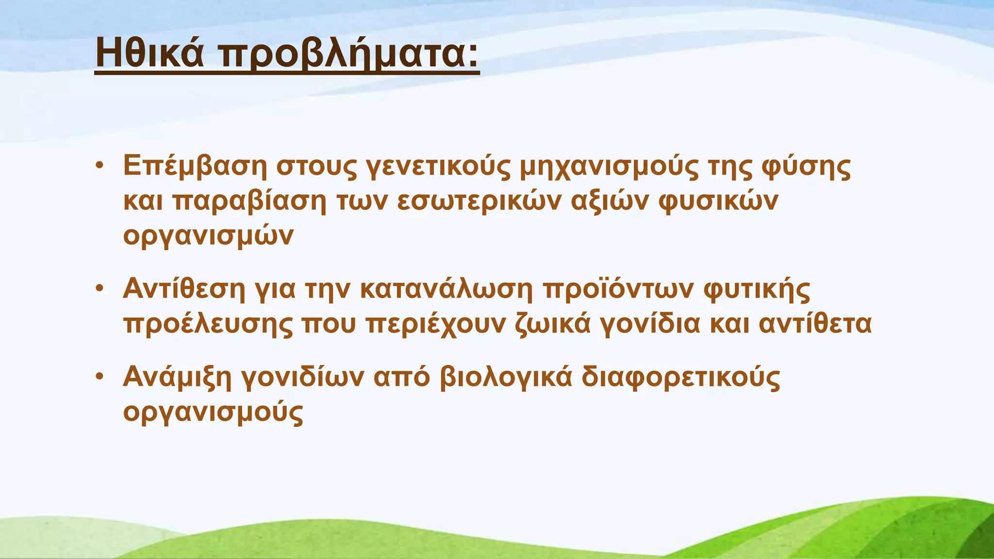 Ζζηθά πξνβιήκαηα:
• Δπέκβαζε ζηνπο γελεηηθνύο κεραληζκνύο ηεο θύζεο
θαη παξαβίαζε ησλ εζσηεξηθώλ αμηώλ θπζηθώλ
νξγαληζκώλ
• Αληίζεζε γηα ηελ θαηαλάισζε πξντόλησλ θπηηθήο
πξνέιεπζεο πνπ πεξηέρνπλ δσηθά γνλίδηα θαη αληίζεηα
• Αλάκημε γνληδίσλ από βηνινγηθά δηαθνξεηηθνύο
νξγαληζκνύο
 