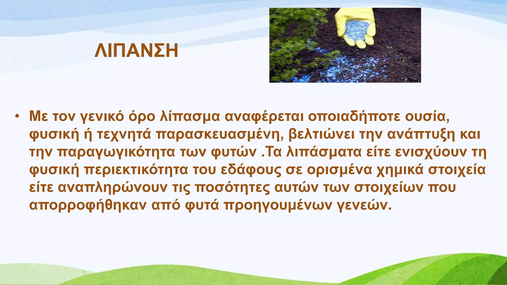 ΛΗΠΑΝ΢Ζ
• Με ηνλ γεληθό όξν ιίπαζκα αλαθέξεηαη νπνηαδήπνηε νπζία,
θπζηθή ή ηερλεηά παξαζθεπαζκέλε, βειηηώλεη ηελ αλάπηπμε θαη
ηελ παξαγσγηθόηεηα ησλ θπηώλ .Σα ιηπάζκαηα είηε εληζρύνπλ ηε
θπζηθή πεξηεθηηθόηεηα ηνπ εδάθνπο ζε νξηζκέλα ρεκηθά ζηνηρεία
είηε αλαπιεξώλνπλ ηηο πνζόηεηεο απηώλ ησλ ζηνηρείσλ πνπ
απνξξνθήζεθαλ από θπηά πξνεγνπκέλσλ γελεώλ.
 